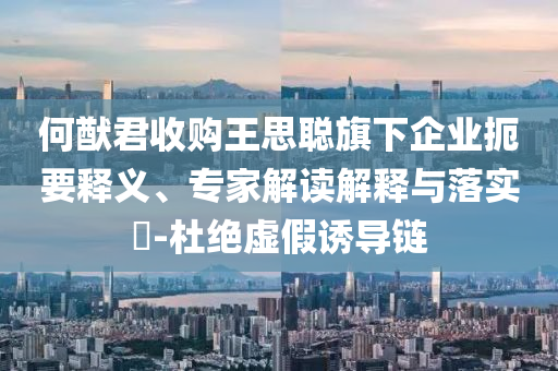 何猷君收購?fù)跛悸斊煜缕髽I(yè)扼要釋義、專家解讀解釋與落實?-杜絕虛假誘導(dǎo)鏈