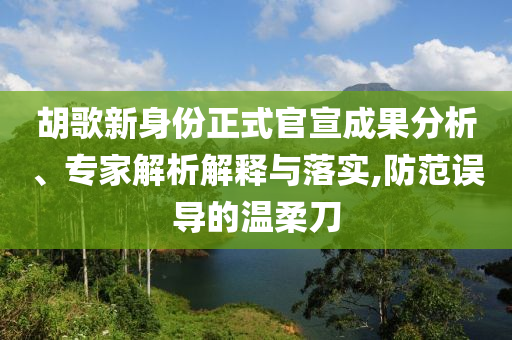 胡歌新身份正式官宣成果分析、專家解析解釋與落實(shí),防范誤導(dǎo)的溫柔刀