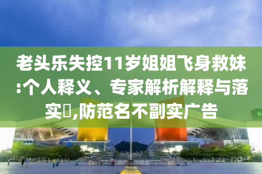 老頭樂失控11歲姐姐飛身救妹:個(gè)人釋義、專家解析解釋與落實(shí)?,防范名不副實(shí)廣告