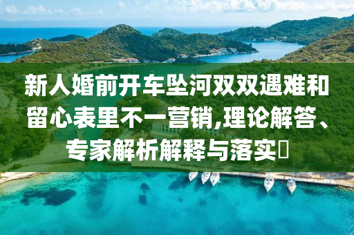 新人婚前開車墜河雙雙遇難和留心表里不一營(yíng)銷,理論解答、專家解析解釋與落實(shí)?