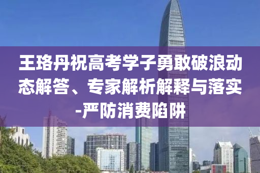 王珞丹祝高考學(xué)子勇敢破浪動(dòng)態(tài)解答、專家解析解釋與落實(shí)-嚴(yán)防消費(fèi)陷阱