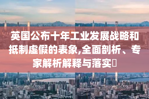 英國公布十年工業(yè)發(fā)展戰(zhàn)略和抵制虛假的表象,全面剖析、專家解析解釋與落實?