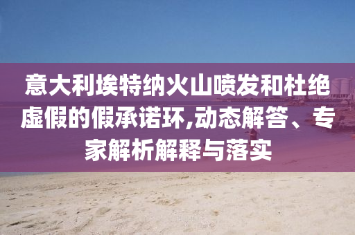 意大利埃特納火山噴發(fā)和杜絕虛假的假承諾環(huán),動(dòng)態(tài)解答、專家解析解釋與落實(shí)