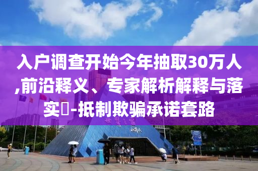 入戶調(diào)查開(kāi)始今年抽取30萬(wàn)人,前沿釋義、專家解析解釋與落實(shí)?-抵制欺騙承諾套路
