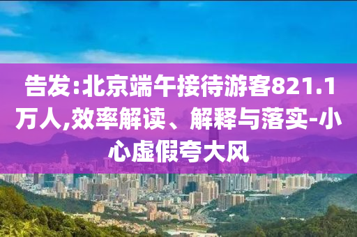告發(fā):北京端午接待游客821.1萬(wàn)人,效率解讀、解釋與落實(shí)-小心虛假夸大風(fēng)