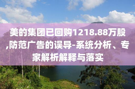 美的集團(tuán)已回購(gòu)1218.88萬(wàn)股,防范廣告的誤導(dǎo)-系統(tǒng)分析、專(zhuān)家解析解釋與落實(shí)