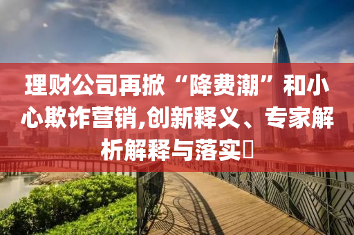 理財公司再掀“降費潮”和小心欺詐營銷,創(chuàng)新釋義、專家解析解釋與落實?