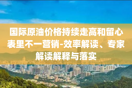 國際原油價格持續(xù)走高和留心表里不一營銷-效率解讀、專家解讀解釋與落實