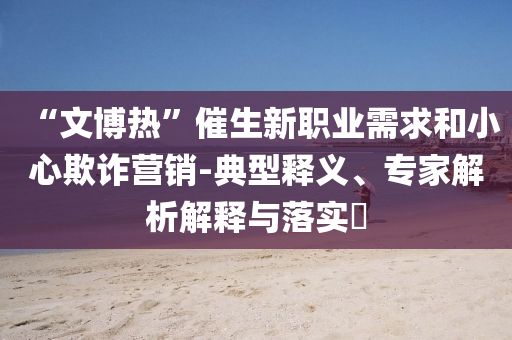 “文博熱”催生新職業(yè)需求和小心欺詐營(yíng)銷-典型釋義、專家解析解釋與落實(shí)?