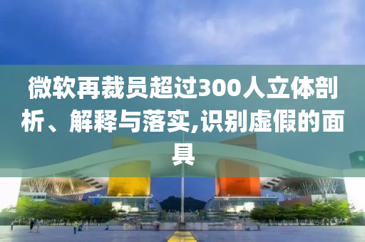 微軟再裁員超過300人立體剖析、解釋與落實(shí),識(shí)別虛假的面具
