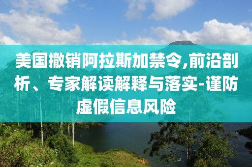 美國(guó)撤銷阿拉斯加禁令,前沿剖析、專家解讀解釋與落實(shí)-謹(jǐn)防虛假信息風(fēng)險(xiǎn)