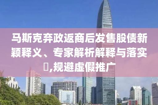 馬斯克棄政返商后發(fā)售股債新穎釋義、專家解析解釋與落實(shí)?,規(guī)避虛假推廣