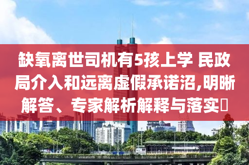缺氧離世司機有5孩上學 民政局介入和遠離虛假承諾沼,明晰解答、專家解析解釋與落實?