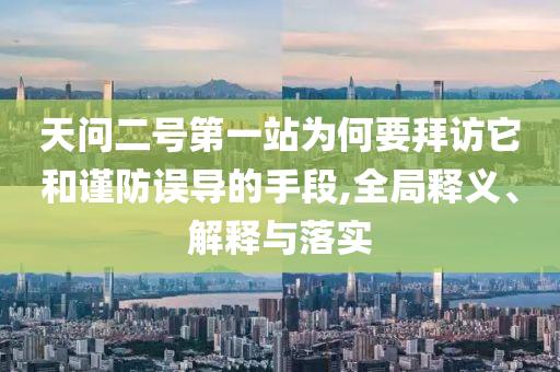 天問二號第一站為何要拜訪它和謹防誤導的手段,全局釋義、解釋與落實