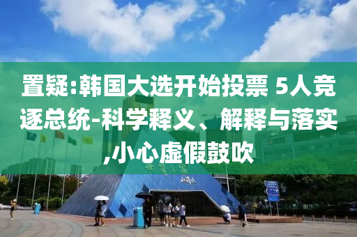 置疑:韓國大選開始投票 5人競逐總統(tǒng)-科學釋義、解釋與落實,小心虛假鼓吹