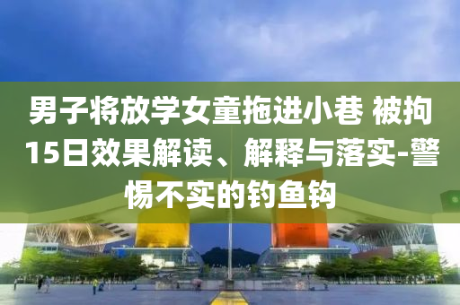 男子將放學女童拖進小巷 被拘15日效果解讀、解釋與落實-警惕不實的釣魚鉤