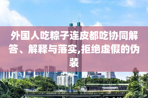外國人吃粽子連皮都吃協(xié)同解答、解釋與落實(shí),拒絕虛假的偽裝