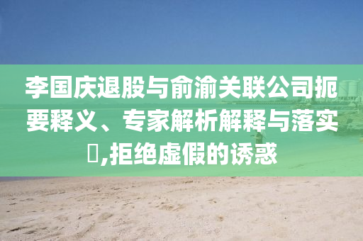 李國慶退股與俞渝關(guān)聯(lián)公司扼要釋義、專家解析解釋與落實(shí)?,拒絕虛假的誘惑
