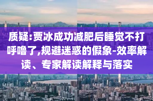 質(zhì)疑:賈冰成功減肥后睡覺不打呼嚕了,規(guī)避迷惑的假象-效率解讀、專家解讀解釋與落實(shí)