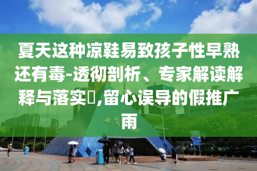 夏天這種涼鞋易致孩子性早熟還有毒-透徹剖析、專家解讀解釋與落實(shí)?,留心誤導(dǎo)的假推廣雨