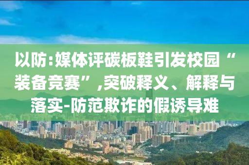 以防:媒體評碳板鞋引發(fā)校園“裝備競賽”,突破釋義、解釋與落實(shí)-防范欺詐的假誘導(dǎo)難