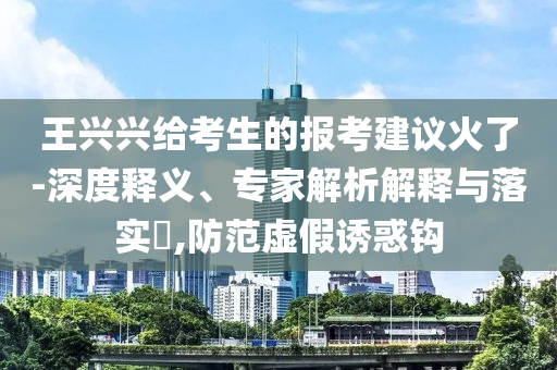 王興興給考生的報(bào)考建議火了-深度釋義、專家解析解釋與落實(shí)?,防范虛假誘惑鉤