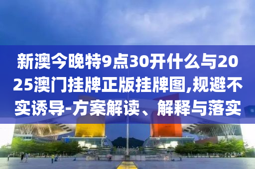 新澳今晚特9點30開什么與2025澳門掛牌正版掛牌圖,規(guī)避不實誘導-方案解讀、解釋與落實