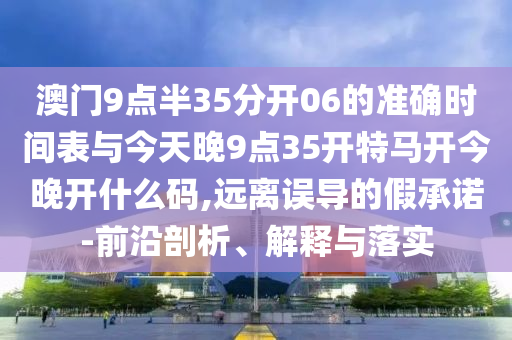 澳門9點半35分開06的準確時間表與今天晚9點35開特馬開今晚開什么碼,遠離誤導的假承諾-前沿剖析、解釋與落實