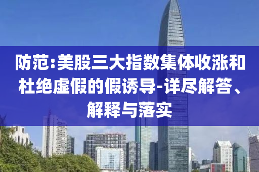 防范:美股三大指數(shù)集體收漲和杜絕虛假的假誘導(dǎo)-詳盡解答、解釋與落實(shí)