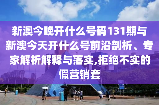 新澳今晚開什么號碼131期與新澳今天開什么號前沿剖析、專家解析解釋與落實,拒絕不實的假營銷套