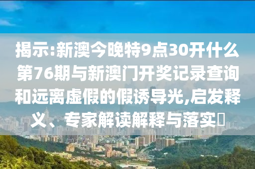 揭示:新澳今晚特9點30開什么第76期與新澳門開獎記錄查詢和遠離虛假的假誘導光,啟發(fā)釋義、專家解讀解釋與落實?
