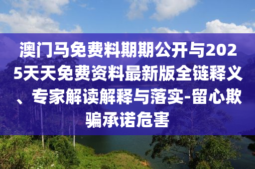 澳門馬免費料期期公開與2025天天免費資料最新版全鏈釋義、專家解讀解釋與落實-留心欺騙承諾危害