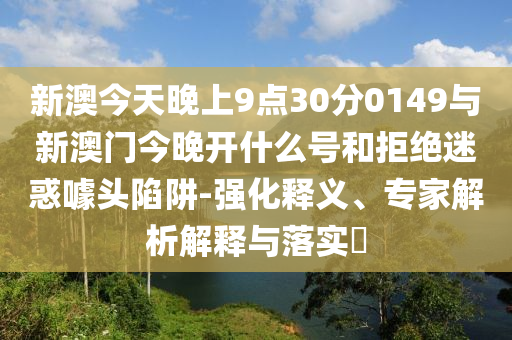 新澳今天晚上9點(diǎn)30分0149與新澳門今晚開什么號和拒絕迷惑噱頭陷阱-強(qiáng)化釋義、專家解析解釋與落實?