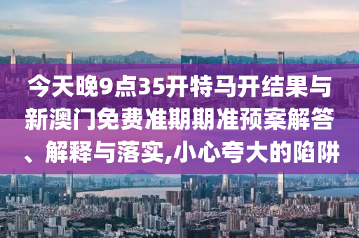 今天晚9點(diǎn)35開特馬開結(jié)果與新澳門免費(fèi)準(zhǔn)期期準(zhǔn)預(yù)案解答、解釋與落實,小心夸大的陷阱