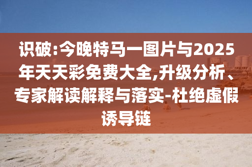 識破:今晚特馬一圖片與2025年天天彩免費(fèi)大全,升級分析、專家解讀解釋與落實-杜絕虛假誘導(dǎo)鏈