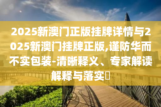 2025新澳門正版掛牌詳情與2025新澳門掛牌正版,謹防華而不實包裝-清晰釋義、專家解讀解釋與落實?