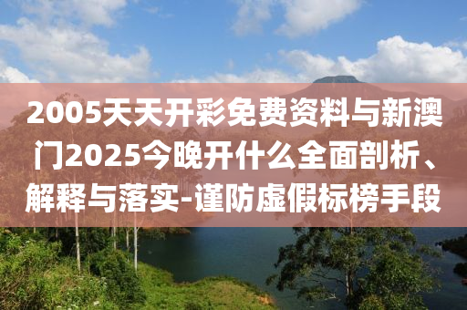 2005天天開彩免費資料與新澳門2025今晚開什么全面剖析、解釋與落實-謹防虛假標榜手段