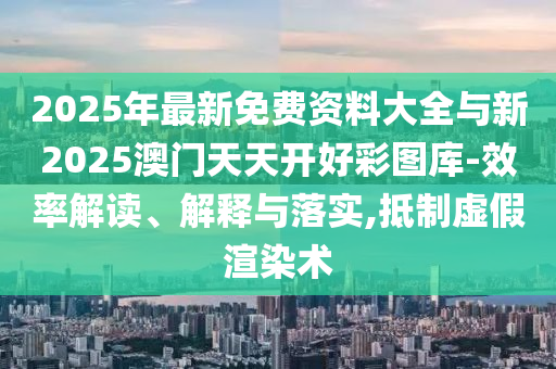 2025年最新免費資料大全與新2025澳門天天開好彩圖庫-效率解讀、解釋與落實,抵制虛假渲染術(shù)