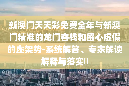 新澳門天天彩免費(fèi)全年與新澳門精準(zhǔn)的龍門客棧和留心虛假的虛架勢(shì)-系統(tǒng)解答、專家解讀解釋與落實(shí)?