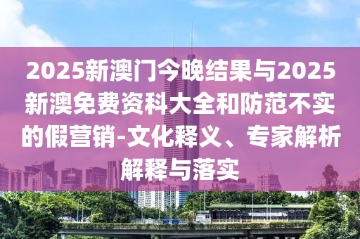 2025新澳門今晚結(jié)果與2025新澳免費(fèi)資科大全和防范不實(shí)的假營(yíng)銷-文化釋義、專家解析解釋與落實(shí)