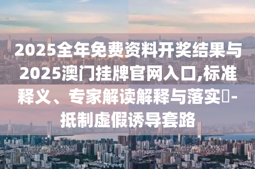 2025全年免費(fèi)資料開獎(jiǎng)結(jié)果與2025澳門掛牌官網(wǎng)入口,標(biāo)準(zhǔn)釋義、專家解讀解釋與落實(shí)?-抵制虛假誘導(dǎo)套路