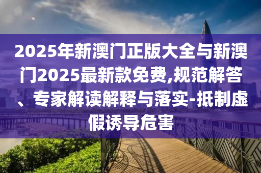 2025年新澳門正版大全與新澳門2025最新款免費(fèi),規(guī)范解答、專家解讀解釋與落實(shí)-抵制虛假誘導(dǎo)危害