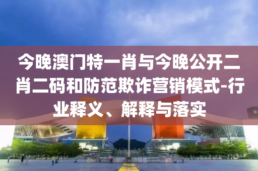 今晚澳門特一肖與今晚公開二肖二碼和防范欺詐營(yíng)銷模式-行業(yè)釋義、解釋與落實(shí)
