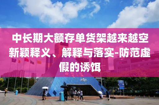 中長(zhǎng)期大額存單貨架越來(lái)越空新穎釋義、解釋與落實(shí)-防范虛假的誘餌