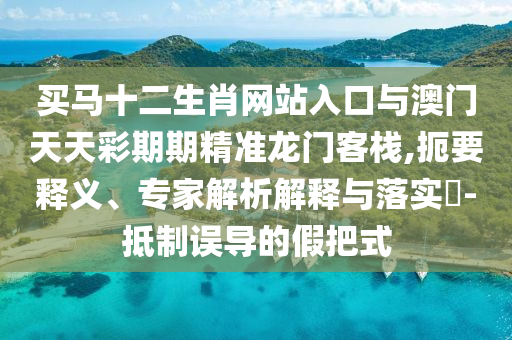 買馬十二生肖網站入口與澳門天天彩期期精準龍門客棧,扼要釋義、專家解析解釋與落實?-抵制誤導的假把式