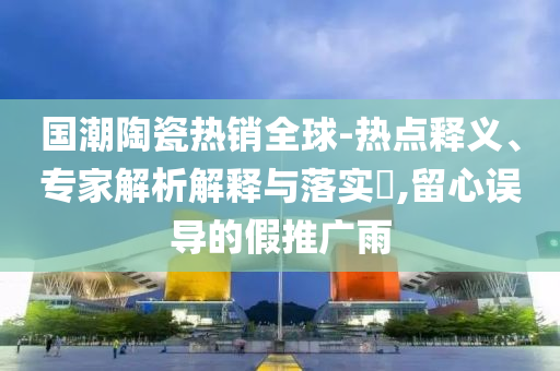 國(guó)潮陶瓷熱銷(xiāo)全球-熱點(diǎn)釋義、專(zhuān)家解析解釋與落實(shí)?,留心誤導(dǎo)的假推廣雨