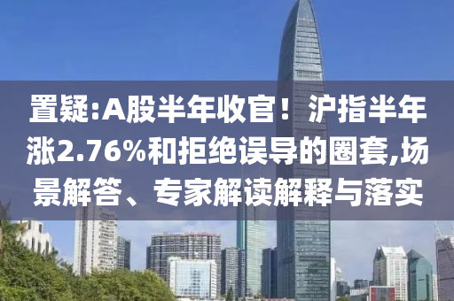 置疑:A股半年收官！滬指半年漲2.76%和拒絕誤導(dǎo)的圈套,場(chǎng)景解答、專家解讀解釋與落實(shí)