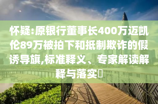 懷疑:原銀行董事長(zhǎng)400萬邁凱倫89萬被拍下和抵制欺詐的假誘導(dǎo)旗,標(biāo)準(zhǔn)釋義、專家解讀解釋與落實(shí)?