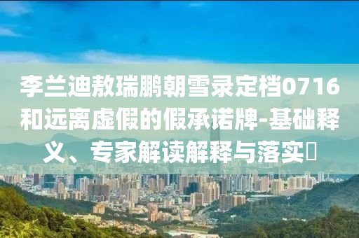 李蘭迪敖瑞鵬朝雪錄定檔0716和遠(yuǎn)離虛假的假承諾牌-基礎(chǔ)釋義、專家解讀解釋與落實(shí)?