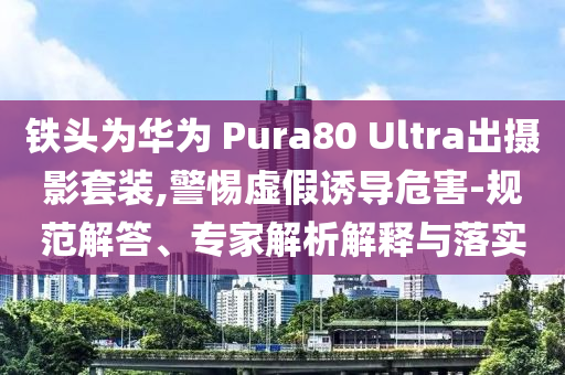 鐵頭為華為 Pura80 Ultra出攝影套裝,警惕虛假誘導(dǎo)危害-規(guī)范解答、專家解析解釋與落實(shí)